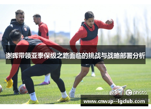 谢晖带领亚泰保级之路面临的挑战与战略部署分析 谢晖带领亚泰保级之路面临的挑战与战略部署分析