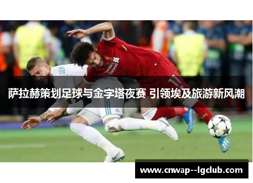 萨拉赫策划足球与金字塔夜赛 引领埃及旅游新风潮 萨拉赫策划足球与金字塔夜赛 引领埃及旅游新风潮