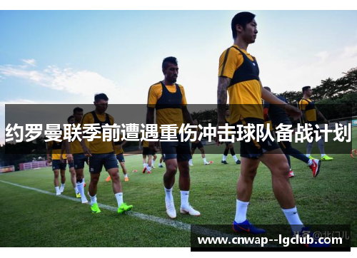 约罗曼联季前遭遇重伤冲击球队备战计划 约罗曼联季前遭遇重伤冲击球队备战计划